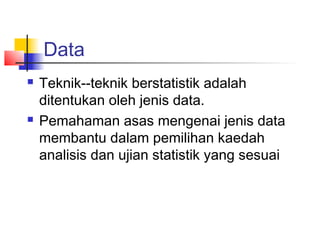 Data
   Teknik--teknik berstatistik adalah
    ditentukan oleh jenis data.
   Pemahaman asas mengenai jenis data
    membantu dalam pemilihan kaedah
    analisis dan ujian statistik yang sesuai
 