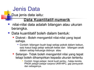 Jenis Data
   Dua jenis data iaitu:
              Data Kuantitatif-numerik
    nilai-nilai data adalah bilangan atau ukuran
    berangka.
   Data kuantitatif boleh dalam bentuk:
       Diskret - Boleh mengambil nilai-nilai yang tepat
        sahaja.
         
             Contoh: bilangan buah bagi setiap pokok dalam kebun,
             saiz kasut bagi pelajr sebuah kelas dan bilangan anak
             dalam setiap keluarga dsbnya atau
       Selanjar- Tidak boleh mengambil nilai yang tepat
        tetapi boleh dihampirkan kepada ukuran tertentu
                 Contoh: tinggi pelajar, berat buah jambu , halaju kereta,
                  PNGK pelajar-pelajar sarjana UKM-NPC, gaji pensyarah
                  dan sebagainya.
 