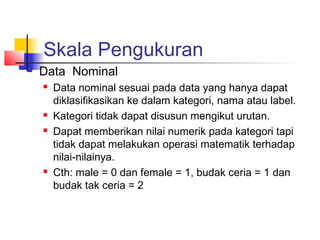 Skala Pengukuran
   Data Nominal
       Data nominal sesuai pada data yang hanya dapat
        diklasifikasikan ke dalam kategori, nama atau label.
       Kategori tidak dapat disusun mengikut urutan.
       Dapat memberikan nilai numerik pada kategori tapi
        tidak dapat melakukan operasi matematik terhadap
        nilai-nilainya. 
       Cth: male = 0 dan female = 1, budak ceria = 1 dan
        budak tak ceria = 2
 