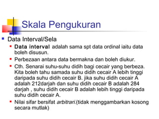 Skala Pengukuran
   Data Interval/Sela
       Data interval adalah sama spt data ordinal iaitu data
        boleh disusun.
       Perbezaan antara data bermakna dan boleh diukur.
       Cth. Senarai suhu-suhu didih bagi cecair yang berbeza.
        Kita boleh tahu samada suhu didih cecair A lebih tinggi
        daripada suhu didih cecair B. jika suhu didih cecair A
        adalah 212darjah dan suhu didih cecair B adalah 284
        darjah , suhu didih cecair B adalah lebih tinggi daripada
        suhu didih cecair A.
       Nilai sifar bersifat arbitrari.(tidak menggambarkan kosong
        secara mutlak)
 