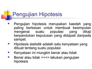 Pengujian Hipotesis
   Pengujian hipotesis merupakan kaedah yang
    paling berkesan untuk membuat kesimpulan
    mengenai      suatu     populasi    yang    dikaji
    berpandukan keputusan yang didapati daripada
    sampel.
   Hipotesis statistik adalah satu kenyataan yang
    dibuat tentang suatu populasi
   Kenyataan ini mungkin benar atau tidak
   Benar atau tidak +++> lakukan pengujian
    hipotesis
 