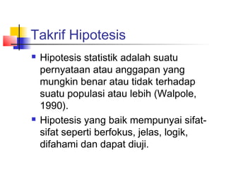 Takrif Hipotesis
   Hipotesis statistik adalah suatu
    pernyataan atau anggapan yang
    mungkin benar atau tidak terhadap
    suatu populasi atau lebih (Walpole,
    1990).
   Hipotesis yang baik mempunyai sifat-
    sifat seperti berfokus, jelas, logik,
    difahami dan dapat diuji.
 