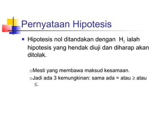 Pernyataan Hipotesis
   Hipotesis nol ditandakan dengan H0 ialah
    hipotesis yang hendak diuji dan diharap akan
    ditolak.

    oMesti yang membawa maksud kesamaan.
    oJadi ada 3 kemungkinan: sama ada = atau ≥ atau
      ≤.
 
