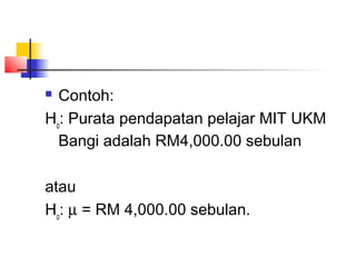  Contoh:
Ho: Purata pendapatan pelajar MIT UKM
  Bangi adalah RM4,000.00 sebulan

atau
Ho: µ = RM 4,000.00 sebulan.
 