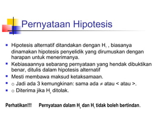 Pernyataan Hipotesis
   Hipotesis alternatif ditandakan dengan H1 , biasanya
    dinamakan hipotesis penyelidik yang dirumuskan dengan
    harapan untuk menerimanya.
   Kebiasaannya sebarang pernyataan yang hendak dibuktikan
    benar, ditulis dalam hipotesis alternatif
   Mesti membawa maksud ketaksamaan.
   o Jadi ada 3 kemungkinan: sama ada ≠ atau < atau >.
   o Diterima jika Ho ditolak.

Perhatikan!!!   Pernyataan dalam Ho dan H1 tidak boleh bertindan.
 