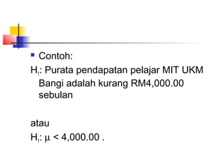  Contoh:
H1: Purata pendapatan pelajar MIT UKM
  Bangi adalah kurang RM4,000.00
  sebulan

atau
H1: µ < 4,000.00 .
 
