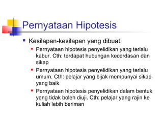 Pernyataan Hipotesis
   Kesilapan-kesilapan yang dibuat:
       Pernyataan hipotesis penyelidikan yang terlalu
        kabur. Cth: terdapat hubungan kecerdasan dan
        sikap
       Pernyataan hipotesis penyelidikan yang terlalu
        umum. Cth: pelajar yang bijak mempunyai sikap
        yang baik
       Pernyataan hipotesis penyelidikan dalam bentuk
        yang tidak boleh diuji. Cth: pelajar yang rajin ke
        kuliah lebih beriman
 