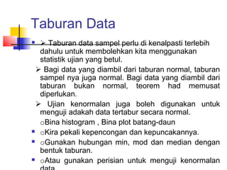 Taburan Data
  Taburan data sampel perlu di kenalpasti terlebih
  dahulu untuk membolehkan kita menggunakan
  statistik ujian yang betul.
 Bagi data yang diambil dari taburan normal, taburan
  sampel nya juga normal. Bagi data yang diambil dari
  taburan bukan normal, teorem had memusat
  diperlukan.
 Ujian kenormalan juga boleh digunakan untuk
  menguji adakah data tertabur secara normal.
  oBina histogram , Bina plot batang-daun
 oKira pekali kepencongan dan kepuncakannya.

 oGunakan hubungan min, mod dan median dengan

  bentuk taburan.
 oAtau gunakan perisian untuk menguji kenormalan
 
