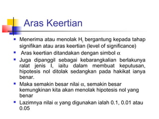 Aras Keertian
   Menerima atau menolak H0 bergantung kepada tahap
    signifikan atau aras keertian (level of significance)
    Aras keertian ditandakan dengan simbol α
   Juga dipanggil sebagai kebarangkalian berlakunya
    ralat jenis I, iaitu dalam membuat keputusan,
    hipotesis nol ditolak sedangkan pada hakikat ianya
    benar.
   Maka semakin besar nilai α, semakin besar
    kemungkinan kita akan menolak hipotesis nol yang
    benar
   Lazimnya nilai α yang digunakan ialah 0.1, 0.01 atau
    0.05
 