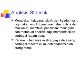 Analisis Statistik
   Merupakan tatacara, teknik dan kaedah yang
    digunakan untuk tujuan memahami data dan
    maklumat, membuat penelitian, meringkas
    dan membuat analisis bagi memperihalkan
    berbagai ragam data.
   Peranan utamanya ialah supaya data yang
    berbagai macam ini mudah difahami oleh
    orang ramai.
 