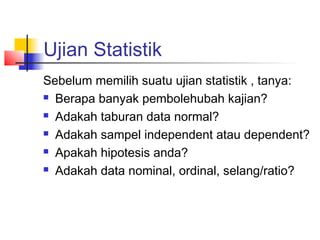 Ujian Statistik
Sebelum memilih suatu ujian statistik , tanya:
 Berapa banyak pembolehubah kajian?

 Adakah taburan data normal?

 Adakah sampel independent atau dependent?

 Apakah hipotesis anda?

 Adakah data nominal, ordinal, selang/ratio?
 