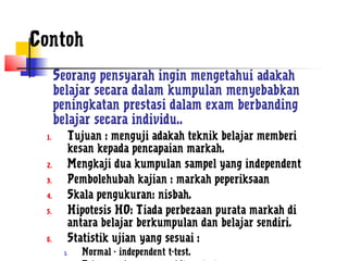 Contoh
        Seorang pensyarah ingin mengetahui adakah
         belajar secara dalam kumpulan menyebabkan
         peningkatan prestasi dalam exam berbanding
         belajar secara individu..
    1.     Tujuan : menguji adakah teknik belajar memberi
           kesan kepada pencapaian markah.
    2.     Mengkaji dua kumpulan sampel yang independent
    3.     Pembolehubah kajian : markah peperiksaan
    4.     Skala pengukuran: nisbah.
    5.     Hipotesis H0: Tiada perbezaan purata markah di
           antara belajar berkumpulan dan belajar sendiri.
    6.     Statistik ujian yang sesuai :
          1.   Normal - independent t-test.
 