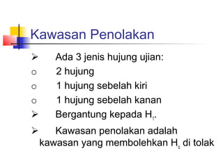 Kawasan Penolakan
      Ada 3 jenis hujung ujian:
o       2 hujung
o       1 hujung sebelah kiri
o       1 hujung sebelah kanan
      Bergantung kepada H1.
      Kawasan penolakan adalah
 kawasan yang membolehkan Ho di tolak
 