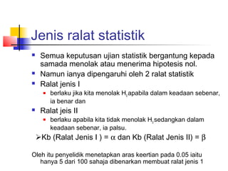 Jenis ralat statistik
   Semua keputusan ujian statistik bergantung kepada
    samada menolak atau menerima hipotesis nol.
   Namun ianya dipengaruhi oleh 2 ralat statistik
   Ralat jenis I
       berlaku jika kita menolak H0 apabila dalam keadaan sebenar,
        ia benar dan
   Ralat jeis II
       berlaku apabila kita tidak menolak H0 sedangkan dalam
        keadaan sebenar, ia palsu.
Kb (Ralat Jenis I ) = α dan Kb (Ralat Jenis II) = β

Oleh itu penyelidik menetapkan aras keertian pada 0.05 iaitu
   hanya 5 dari 100 sahaja dibenarkan membuat ralat jenis 1
 