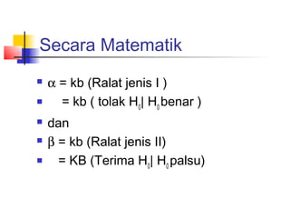 Secara Matematik
   α = kb (Ralat jenis I )
     = kb ( tolak H0| H0 benar )
   dan
   β = kb (Ralat jenis II)
     = KB (Terima H0| H0 palsu)
 