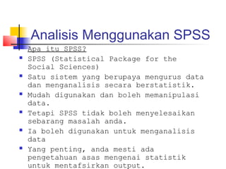 Analisis Menggunakan SPSS
   Apa itu SPSS?
   SPSS (Statistical Package for the
    Social Sciences)
   Satu sistem yang berupaya mengurus data
    dan menganalisis secara berstatistik.
   Mudah digunakan dan boleh memanipulasi
    data.
   Tetapi SPSS tidak boleh menyelesaikan
    sebarang masalah anda.
   Ia boleh digunakan untuk menganalisis
    data
   Yang penting, anda mesti ada
    pengetahuan asas mengenai statistik
    untuk mentafsirkan output.
 