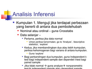 Analisis Inferensi
   Kumpulan 1. Menguji jika terdapat perbezaan
    yang bererti di antara dua pembolehubah
       Nominal atau ordinal – guna Crosstabs
       Data selanjar –
         
             Pertama, periksa jika data normal
                 Untuk periksa kenormalan, go to ‘Analyze’, ‘descriptive
                  statistics’, ‘explore’
         
             Kedua, jika membandingkan dua atau lebih kumpulan,
             periksa kehomogenan bagi varians di antara kumpulan.
                 Guna ‘explore’
         
             Bagi perbandingan dua kumpulan, guna Independent t-
             test bagi independent sample dan dependet t-test bagi
             paired sample
            Jika tidak normal  guna analyze nonparametric
 