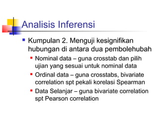 Analisis Inferensi
   Kumpulan 2. Menguji kesignifikan
    hubungan di antara dua pembolehubah
       Nominal data – guna crosstab dan pilih
        ujian yang sesuai untuk nominal data
       Ordinal data – guna crosstabs, bivariate
        correlation spt pekali korelasi Spearman
       Data Selanjar – guna bivariate correlation
        spt Pearson correlation
 