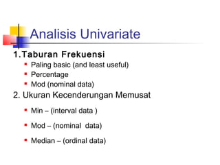 Analisis Univariate
1.Taburan Frekuensi
     Paling basic (and least useful)
     Percentage
     Mod (nominal data)
2. Ukuran Kecenderungan Memusat
     Min – (interval data )
     Mod – (nominal data)
     Median – (ordinal data)
 