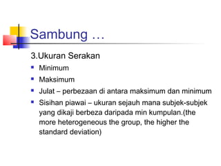 Sambung …
3.Ukuran Serakan
   Minimum
   Maksimum
   Julat – perbezaan di antara maksimum dan minimum
   Sisihan piawai – ukuran sejauh mana subjek-subjek
    yang dikaji berbeza daripada min kumpulan.(the
    more heterogeneous the group, the higher the
    standard deviation)
 