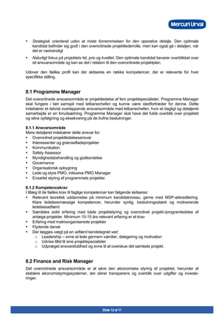 Side 12 af 17
Ÿ Strategisk orienteret uden at miste fornemmelsen for den operative detalje. Den optimale
kandidat befinder sig godt i den overordnede projektlederrolle, men kan også gå i detaljen, når
det er nødvendigt
Ÿ Naturligt fokus på projektets tid, pris og kvalitet. Den optimale kandidat bevarer overblikket over
sit ansvarsområde og kan se det i relation til den overordnede projektplan.
Udover den fælles profil kan der skitseres en række kompetencer, der er relevante for hver
specifikke stilling.
8.1 Programme Manager
Det overordnede ansvarsområde er projektledelse af fem projektspecialister. Programme Manager
skal fungere i tæt samspil med letbanechefen og kunne være stedfortræder for denne. Dette
indebærer et delvist overlappende ansvarsområde med letbanechefen, hvor et dagligt og detaljeret
samarbejde er en forudsætning. Programme Manager skal have det fulde overblik over projektet
og sikre opfølgning og eksekvering på de trufne beslutninger.
8.1.1 Ansvarsområde
Mere detaljeret indebærer dette ansvar for:
• Overordnet projektledelsesansvar
• Interessenter og grænsefladeprojekter
• Kommunikation
• Safety Assessor
• Myndighedsbehandling og godkendelse
• Governance
• Organisatorisk opbygning
• Lede og styre PMO, inklusive PMO Manager
• Ensartet styring af programmets projekter.
8.1.2 Kompetencekrav
I tillæg til de fælles krav til faglige kompetencer kan følgende skitseres:
• Relevant teoretisk uddannelse på minimum kandidatniveau, gerne med MSP-akkreditering.
Klare ledelsesmæssige kompetencer, herunder synlig, beslutningsstærk og motiverende
ledelsesadfærd
• Særdeles solid erfaring med både projektstyring og overordnet projekt-/programledelse af
anlægs-projekter. Minimum 10-15 års relevant erfaring er et krav
• Erfaring med matrixorganiserede projekter
• Flydende dansk
• Der lægges vægt på en adfærd kendetegnet ved:
o Leadership – evne at lede gennem værdier, delegering og motivation
o Udvise tillid til sine projektspecialister
o Udpræget ansvarsfuldhed og evne til at overskue det samlede projekt.
8.2 Finance and Risk Manager
Det overordnede ansvarsområde er at sikre den økonomiske styring af projektet, herunder at
etablere økonomistyringssystemer, der sikrer transparens og overblik over udgifter og investe-
ringer.
 