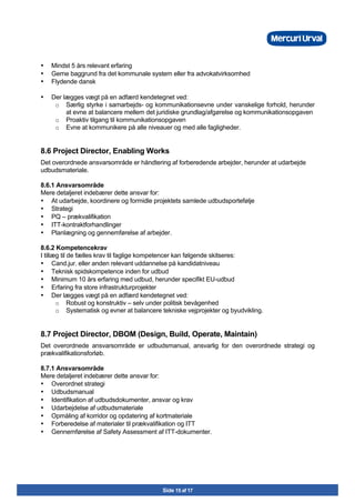 Side 15 af 17
• Mindst 5 års relevant erfaring
• Gerne baggrund fra det kommunale system eller fra advokatvirksomhed
• Flydende dansk
• Der lægges vægt på en adfærd kendetegnet ved:
o Særlig styrke i samarbejds- og kommunikationsevne under vanskelige forhold, herunder
at evne at balancere mellem det juridiske grundlag/afgørelse og kommunikationsopgaven
o Proaktiv tilgang til kommunikationsopgaven
o Evne at kommunikere på alle niveauer og med alle fagligheder.
8.6 Project Director, Enabling Works
Det overordnede ansvarsområde er håndtering af forberedende arbejder, herunder at udarbejde
udbudsmateriale.
8.6.1 Ansvarsområde
Mere detaljeret indebærer dette ansvar for:
• At udarbejde, koordinere og formidle projektets samlede udbudsportefølje
• Strategi
• PQ – prækvalifikation
• ITT-kontraktforhandlinger
• Planlægning og gennemførelse af arbejder.
8.6.2 Kompetencekrav
I tillæg til de fælles krav til faglige kompetencer kan følgende skitseres:
• Cand.jur. eller anden relevant uddannelse på kandidatniveau
• Teknisk spidskompetence inden for udbud
• Minimum 10 års erfaring med udbud, herunder specifikt EU-udbud
• Erfaring fra store infrastrukturprojekter
• Der lægges vægt på en adfærd kendetegnet ved:
o Robust og konstruktiv – selv under politisk bevågenhed
o Systematisk og evner at balancere tekniske vejprojekter og byudvikling.
8.7 Project Director, DBOM (Design, Build, Operate, Maintain)
Det overordnede ansvarsområde er udbudsmanual, ansvarlig for den overordnede strategi og
prækvalifikationsforløb.
8.7.1 Ansvarsområde
Mere detaljeret indebærer dette ansvar for:
• Overordnet strategi
• Udbudsmanual
• Identifikation af udbudsdokumenter, ansvar og krav
• Udarbejdelse af udbudsmateriale
• Opmåling af korridor og opdatering af kortmateriale
• Forberedelse af materialer til prækvalifikation og ITT
• Gennemførelse af Safety Assessment af ITT-dokumenter.
 