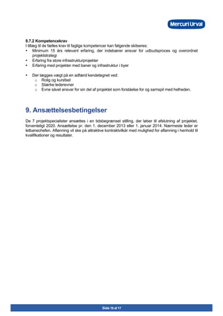 Side 16 af 17
8.7.2 Kompetencekrav
I tillæg til de fælles krav til faglige kompetencer kan følgende skitseres:
• Minimum 15 års relevant erfaring, der indebærer ansvar for udbudsproces og overordnet
projektstrategi
• Erfaring fra store infrastrukturprojekter
• Erfaring med projekter med baner og infrastruktur i byer
• Der lægges vægt på en adfærd kendetegnet ved:
o Rolig og kursfast
o Stærke lederevner
o Evne såvel ansvar for sin del af projektet som forståelse for og samspil med helheden.
9. Ansættelsesbetingelser
De 7 projektspecialister ansættes i en tidsbegrænset stilling, der løber til afslutning af projektet,
forventeligt 2020. Ansættelse pr. den 1. december 2013 eller 1. januar 2014. Nærmeste leder er
letbanechefen. Aflønning vil ske på attraktive kontraktvilkår med mulighed for aflønning i henhold til
kvalifikationer og resultater.
 