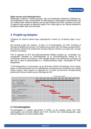 Side 6 af 17
Spiller sammen med Folketingets fokus
Etableringen af letbanen i Odense går godt i tråd med Folketingets målsætning. Folketinget har
med trafikforliget ”En grøn transportpolitik” fra 2009 besluttet, at størsteparten af trafikvæksten skal
ske i kollektiv trafik. Antallet af rejsende med tog skal fordobles inden 2030, og letbaner og busser
er vigtige for lokal transport af rejsende til togene. Der er altså også en stor national interesse for
udvikling af kollektiv trafik med høj kvalitet.
3. Projekt og tidsplan
Tidsplanen for Odense Letbane tager udgangspunkt i ønsket om, at letbanen tages i brug i
2020.
Det samlede projekt kan opdeles i 4 faser: (1) Forundersøgelse, (2) VVM- (Vurdering af
virkninger på Miljøet) og lovproces, (3) Projektering og udbud samt (4) Anlæg og togproduktion.
Det nærmere indhold af de enkelte faser fremgår af figuren nedenfor, som også viser, at nogle
af faserne overlapper.
Frem til udgangen af 2013 skal letbanesekretariatet detaljere projektet og i samarbejde med
myndigheden udarbejde en VVM-redegørelse og en sammenhængende strategi for by-
omdannelsen sammen med letbanen, samt udbygge dialogen med interessenter og borgere, og
gøre klar til udbud af letbaneprojektet m.v. Transportministeriet indgår i samarbejdet om VVM-
redegørelsen.
I VVM-redegørelsen er lovprocessen og de tilhørende politiske forhandlinger samt udarbej-
delsen af udbudsmaterialet med den efterfølgende udbudsprocedure identificeret som særligt
kritiske opgaver. Disse opgaver er afgørende for en positiv og økonomisk hensigtsmæssig
etablering af Odense Letbane og den efterfølgende drift.
3.1 Forundersøgelsen
Forundersøgelsen er afsluttet (gennemført af COWI), og der arbejdes aktuelt med VVM-
undersøgelsen som forventes afsluttet primo 2014. Sammen med udredningsrapporten udgør
dette grundlaget for den senere politiske aftale.
 