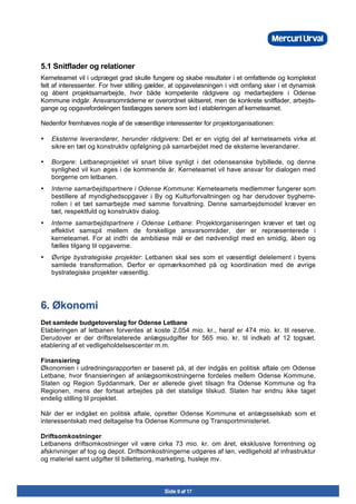 Side 9 af 17
5.1 Snitflader og relationer
Kerneteamet vil i udpræget grad skulle fungere og skabe resultater i et omfattende og komplekst
felt af interessenter. For hver stilling gælder, at opgaveløsningen i vidt omfang sker i et dynamisk
og åbent projektsamarbejde, hvor både kompetente rådgivere og medarbejdere i Odense
Kommune indgår. Ansvarsområderne er overordnet skitseret, men de konkrete snitflader, arbejds-
gange og opgavefordelingen fastlægges senere som led i etableringen af kerneteamet.
Nedenfor fremhæves nogle af de væsentlige interessenter for projektorganisationen:
• Eksterne leverandører, herunder rådgivere: Det er en vigtig del af kerneteamets virke at
sikre en tæt og konstruktiv opfølgning på samarbejdet med de eksterne leverandører.
• Borgere: Letbaneprojektet vil snart blive synligt i det odenseanske bybillede, og denne
synlighed vil kun øges i de kommende år. Kerneteamet vil have ansvar for dialogen med
borgerne om letbanen.
• Interne samarbejdspartnere i Odense Kommune: Kerneteamets medlemmer fungerer som
bestillere af myndighedsopgaver i By og Kulturforvaltningen og har derudover bygherre-
rollen i et tæt samarbejde med samme forvaltning. Denne samarbejdsmodel kræver en
tæt, respektfuld og konstruktiv dialog.
• Interne samarbejdspartnere i Odense Letbane: Projektorganiseringen kræver et tæt og
effektivt samspil mellem de forskellige ansvarsområder, der er repræsenterede i
kerneteamet. For at indfri de ambitiøse mål er det nødvendigt med en smidig, åben og
fælles tilgang til opgaverne.
• Øvrige bystrategiske projekter: Letbanen skal ses som et væsentligt delelement i byens
samlede transformation. Derfor er opmærksomhed på og koordination med de øvrige
bystrategiske projekter væsentlig.
6. Økonomi
Det samlede budgetoverslag for Odense Letbane
Etableringen af letbanen forventes at koste 2.054 mio. kr., heraf er 474 mio. kr. til reserve.
Derudover er der driftsrelaterede anlægsudgifter for 565 mio. kr. til indkøb af 12 togsæt,
etablering af et vedligeholdelsescenter m.m.
Finansiering
Økonomien i udredningsrapporten er baseret på, at der indgås en politisk aftale om Odense
Letbane, hvor finansieringen af anlægsomkostningerne fordeles mellem Odense Kommune,
Staten og Region Syddanmark. Der er allerede givet tilsagn fra Odense Kommune og fra
Regionen, mens der fortsat arbejdes på det statslige tilskud. Staten har endnu ikke taget
endelig stilling til projektet.
Når der er indgået en politisk aftale, opretter Odense Kommune et anlægsselskab som et
interessentskab med deltagelse fra Odense Kommune og Transportministeriet.
Driftsomkostninger
Letbanens driftsomkostninger vil være cirka 73 mio. kr. om året, eksklusive forrentning og
afskrivninger af tog og depot. Driftsomkostningerne udgøres af løn, vedligehold af infrastruktur
og materiel samt udgifter til billettering, marketing, husleje mv.
 