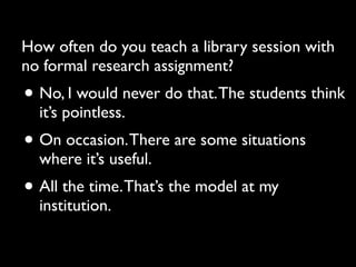 How often do you teach a library session with
no formal research assignment?
• No, I would never do that. The students think
  it’s pointless.
• On occasion. There are some situations
  where it’s useful.
• All the time. That’s the model at my
  institution.
 