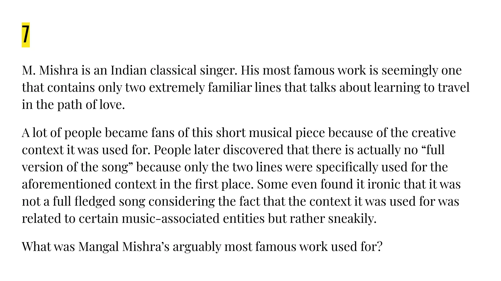 7
M. Mishra is an Indian classical singer. His most famous work is seemingly one
that contains only two extremely familiar lines that talks about learning to travel
in the path of love.
A lot of people became fans of this short musical piece because of the creative
context it was used for. People later discovered that there is actually no “full
version of the song” because only the two lines were speciﬁcally used for the
aforementioned context in the ﬁrst place. Some even found it ironic that it was
not a full ﬂedged song considering the fact that the context it was used for was
related to certain music-associated entities but rather sneakily.
What was Mangal Mishra’s arguably most famous work used for?
 