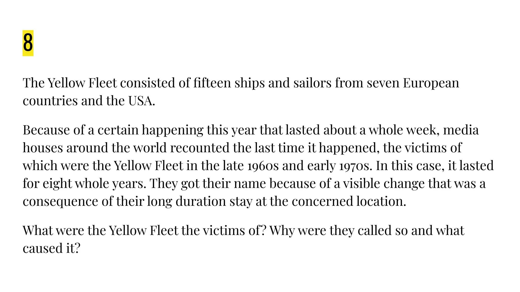 8
The Yellow Fleet consisted of ﬁfteen ships and sailors from seven European
countries and the USA.
Because of a certain happening this year that lasted about a whole week, media
houses around the world recounted the last time it happened, the victims of
which were the Yellow Fleet in the late 1960s and early 1970s. In this case, it lasted
for eight whole years. They got their name because of a visible change that was a
consequence of their long duration stay at the concerned location.
What were the Yellow Fleet the victims of? Why were they called so and what
caused it?
 