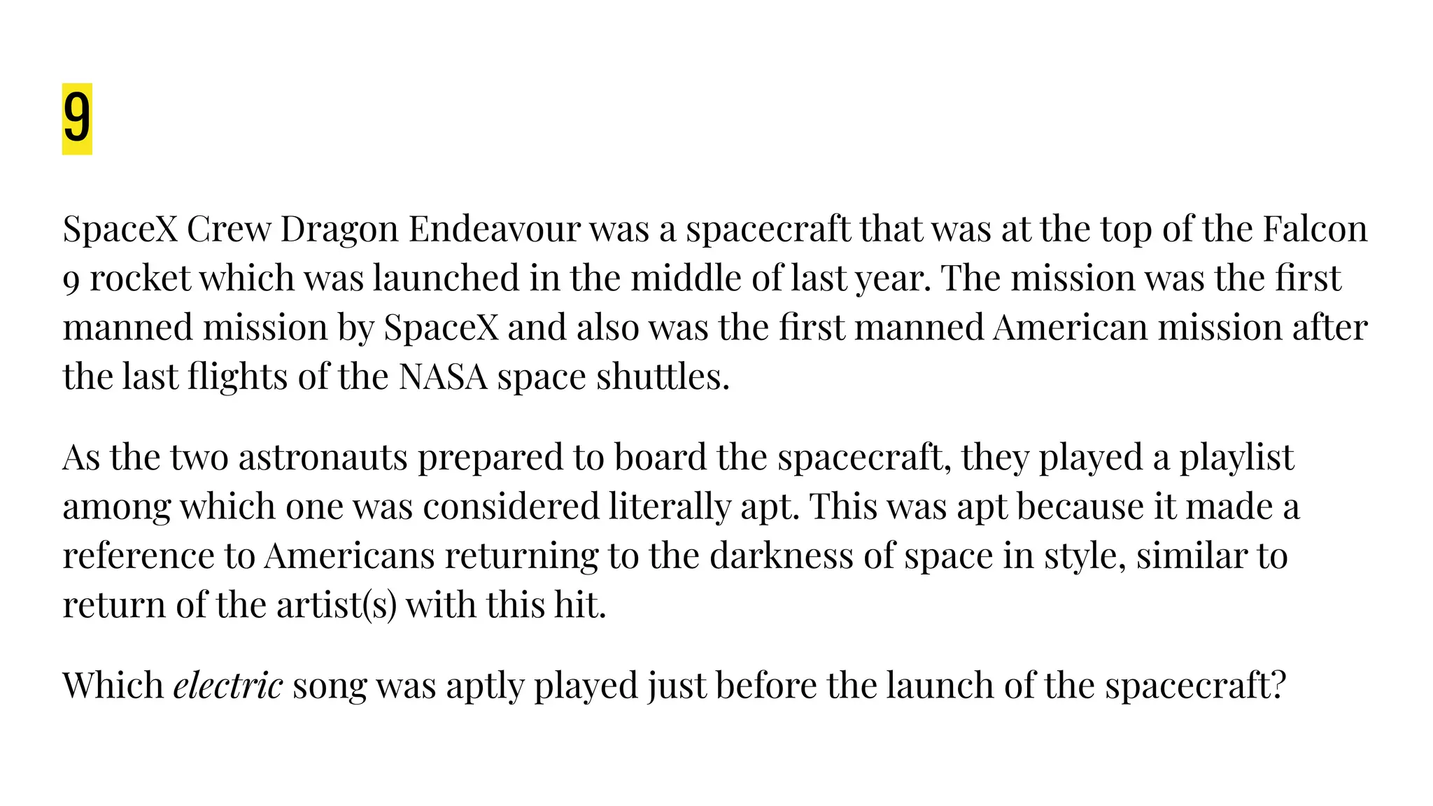9
SpaceX Crew Dragon Endeavour was a spacecraft that was at the top of the Falcon
9 rocket which was launched in the middle of last year. The mission was the ﬁrst
manned mission by SpaceX and also was the ﬁrst manned American mission after
the last ﬂights of the NASA space shuttles.
As the two astronauts prepared to board the spacecraft, they played a playlist
among which one was considered literally apt. This was apt because it made a
reference to Americans returning to the darkness of space in style, similar to
return of the artist(s) with this hit.
Which electric song was aptly played just before the launch of the spacecraft?
 