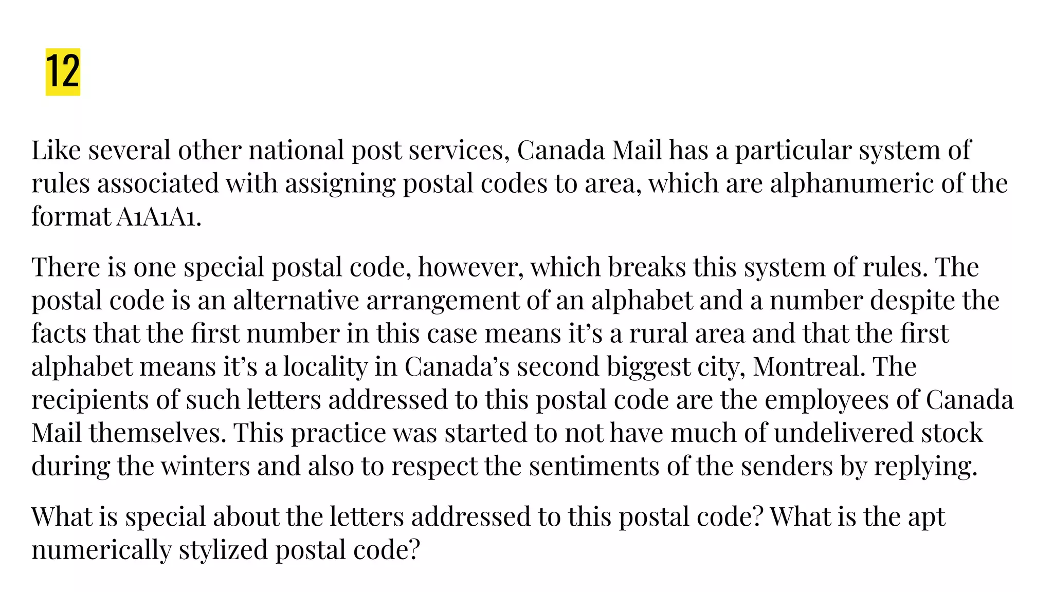 12
Like several other national post services, Canada Mail has a particular system of
rules associated with assigning postal codes to area, which are alphanumeric of the
format A1A1A1.
There is one special postal code, however, which breaks this system of rules. The
postal code is an alternative arrangement of an alphabet and a number despite the
facts that the ﬁrst number in this case means it’s a rural area and that the ﬁrst
alphabet means it’s a locality in Canada’s second biggest city, Montreal. The
recipients of such letters addressed to this postal code are the employees of Canada
Mail themselves. This practice was started to not have much of undelivered stock
during the winters and also to respect the sentiments of the senders by replying.
What is special about the letters addressed to this postal code? What is the apt
numerically stylized postal code?
 
