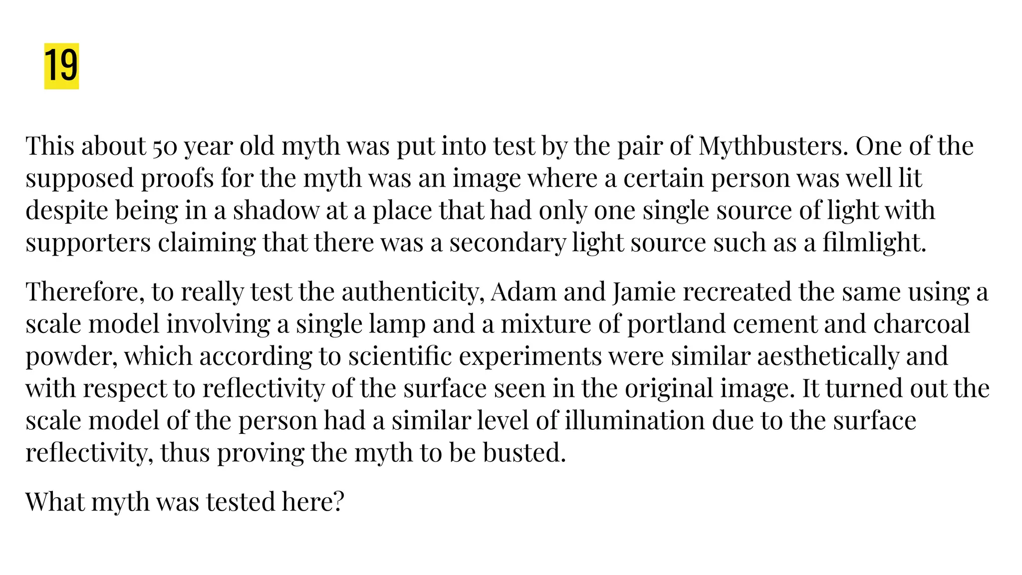 19
This about 50 year old myth was put into test by the pair of Mythbusters. One of the
supposed proofs for the myth was an image where a certain person was well lit
despite being in a shadow at a place that had only one single source of light with
supporters claiming that there was a secondary light source such as a ﬁlmlight.
Therefore, to really test the authenticity, Adam and Jamie recreated the same using a
scale model involving a single lamp and a mixture of portland cement and charcoal
powder, which according to scientiﬁc experiments were similar aesthetically and
with respect to reﬂectivity of the surface seen in the original image. It turned out the
scale model of the person had a similar level of illumination due to the surface
reﬂectivity, thus proving the myth to be busted.
What myth was tested here?
 