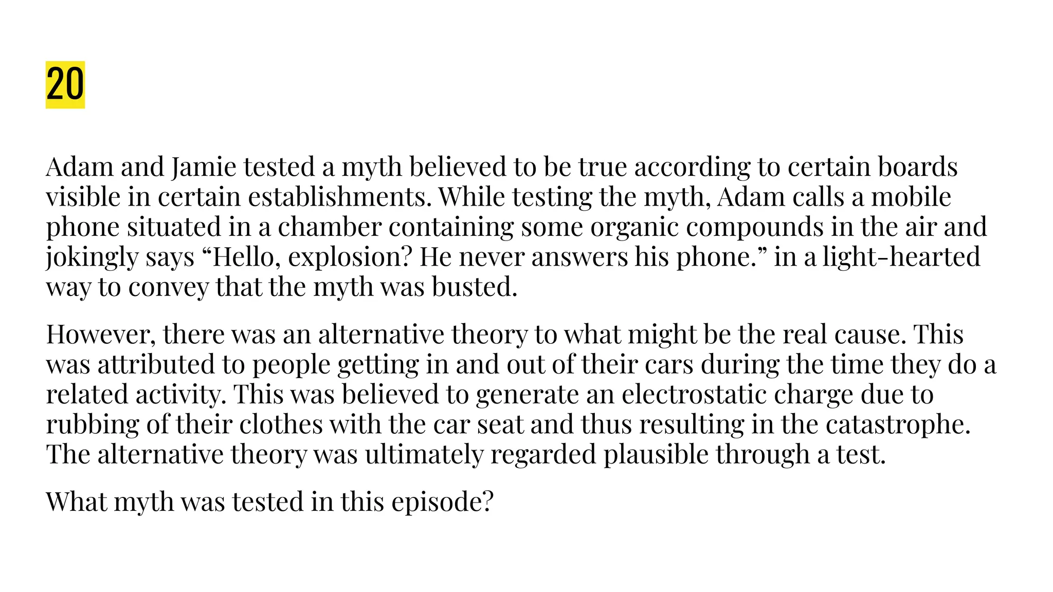 20
Adam and Jamie tested a myth believed to be true according to certain boards
visible in certain establishments. While testing the myth, Adam calls a mobile
phone situated in a chamber containing some organic compounds in the air and
jokingly says “Hello, explosion? He never answers his phone.” in a light-hearted
way to convey that the myth was busted.
However, there was an alternative theory to what might be the real cause. This
was attributed to people getting in and out of their cars during the time they do a
related activity. This was believed to generate an electrostatic charge due to
rubbing of their clothes with the car seat and thus resulting in the catastrophe.
The alternative theory was ultimately regarded plausible through a test.
What myth was tested in this episode?
 