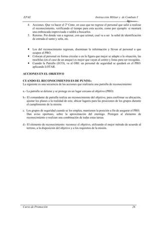 EPAE Instrucción Militar y de Combate I
Curso de Promoción 26
4. Acciones. Que va hacer el 2º Cmte. en caso que no regrese el personal que salió a realizar
el reconocimiento, verificando el tiempo para esta acción, como por ejemplo: si montará
una emboscada improvisada o saldrá a buscarlos.
5. Retorno. Por donde van a regresar, con que azimut, cual va a ser la señal de identificación
de entrada el santo y seña, etc.
Los del reconocimiento regresan, diseminan la información y llevan al personal a que
ocupen el PRO.
Colocan al personal en forma circular o en la figura que mejor se adapte a la situación, las
mochilas (en el caso de un ataque) es mejor que vayan al centro y listas para ser recogidas.
Cuando la Patrulla (ECO), va al OBJ. un personal de seguridad se quedará en el PRO.
aplicando LOTAR.
ACCIONES EN EL OBJETIVO
CUANDO EL RECONOCIMIENTO ES DE PUNTO.-
La siguiente es una secuencia de las acciones que realizaría una patrulla de reconocimiento:
a.- La patrulla se detiene y se protege en un lugar cercano al objetivo (PRO)
b.- El comandante de patrulla realiza un reconocimiento del objetivo, para confirmar su ubicación,
ajustar los planes a la realidad de este, ubicar lugares para las posiciones de los grupos durante
el cumplimiento de la misión.
c. Los grupos de seguridad cuando se los emplea; mantienen la posición a fin de asegurar el PRO.
Dan aviso oportuno, sobre la aproximación del enemigo. Protegen al elemento de
reconocimiento o realizan una combinación de todas estas tareas.
d.- El elemento de reconocimiento: reconoce el objetivo, utilizando el mejor método de acuerdo al
terreno, a la disposición del objetivo y a los requisitos de la misión.
 