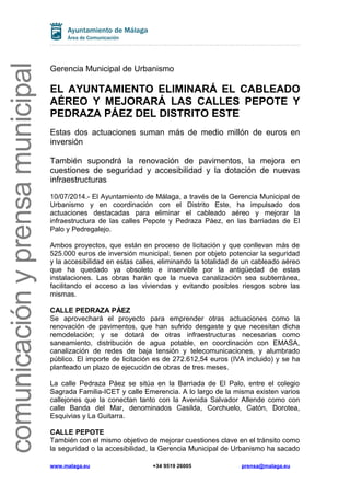 comunicaciónyprensamunicipal
Gerencia Municipal de Urbanismo
EL AYUNTAMIENTO ELIMINARÁ EL CABLEADO
AÉREO Y MEJORARÁ LAS CALLES PEPOTE Y
PEDRAZA PÁEZ DEL DISTRITO ESTE
Estas dos actuaciones suman más de medio millón de euros en
inversión
También supondrá la renovación de pavimentos, la mejora en
cuestiones de seguridad y accesibilidad y la dotación de nuevas
infraestructuras
10/07/2014.- El Ayuntamiento de Málaga, a través de la Gerencia Municipal de
Urbanismo y en coordinación con el Distrito Este, ha impulsado dos
actuaciones destacadas para eliminar el cableado aéreo y mejorar la
infraestructura de las calles Pepote y Pedraza Páez, en las barriadas de El
Palo y Pedregalejo.
Ambos proyectos, que están en proceso de licitación y que conllevan más de
525.000 euros de inversión municipal, tienen por objeto potenciar la seguridad
y la accesibilidad en estas calles, eliminando la totalidad de un cableado aéreo
que ha quedado ya obsoleto e inservible por la antigüedad de estas
instalaciones. Las obras harán que la nueva canalización sea subterránea,
facilitando el acceso a las viviendas y evitando posibles riesgos sobre las
mismas.
CALLE PEDRAZA PÁEZ
Se aprovechará el proyecto para emprender otras actuaciones como la
renovación de pavimentos, que han sufrido desgaste y que necesitan dicha
remodelación; y se dotará de otras infraestructuras necesarias como
saneamiento, distribución de agua potable, en coordinación con EMASA,
canalización de redes de baja tensión y telecomunicaciones, y alumbrado
público. El importe de licitación es de 272.612,54 euros (IVA incluido) y se ha
planteado un plazo de ejecución de obras de tres meses.
La calle Pedraza Páez se sitúa en la Barriada de El Palo, entre el colegio
Sagrada Familia-ICET y calle Emerencia. A lo largo de la misma existen varios
callejones que la conectan tanto con la Avenida Salvador Allende como con
calle Banda del Mar, denominados Casilda, Corchuelo, Catón, Dorotea,
Esquivias y La Guitarra.
CALLE PEPOTE
También con el mismo objetivo de mejorar cuestiones clave en el tránsito como
la seguridad o la accesibilidad, la Gerencia Municipal de Urbanismo ha sacado
www.malaga.eu +34 9519 26005 prensa@malaga.eu
 