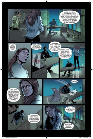 gostei dos seus
esforços desta
viagem, fausto! pena o
lugh estar desaparecido.
precisamos dos poderes
dele e você precisa
encontrá-lo. custe
o que custar!

você
precisa
parar,
odô!

por quê?
somos os
melhores!

ninguém
pode comigo e
você sabe que
sou o único
em quem pode
confiar!

então...por
que não me
escuta? vou
atrás do lugh,
mas precisamos
conversar!

chega!

você está
se misturando
com muita gente
podre! já nem
reconheço a
agência! só
cobra comendo
cobra!

temos os
melhores do
mundo!
eu mando
aqui! e mais:
somos mesmo
os melhores,
saiba disso.
mas nada
é para
sempre!

notaveis color.indd 20

1/9/11 6:21:26 PM

 