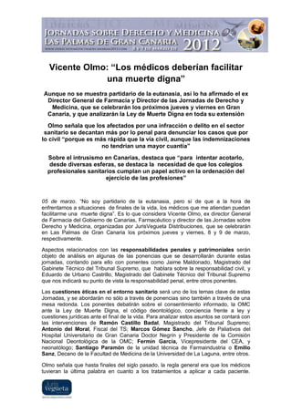 Vicente Olmo: “Los médicos deberían facilitar
               una muerte digna”
Aunque no se muestra partidario de la eutanasia, así lo ha afirmado el ex
 Director General de Farmacia y Director de las Jornadas de Derecho y
  Medicina, que se celebrarán los próximos jueves y viernes en Gran
 Canaria, y que analizarán la Ley de Muerte Digna en toda su extensión
  Olmo señala que los afectados por una infracción o delito en el sector
 sanitario se decantan más por lo penal para denunciar los casos que por
lo civil “porque es más rápida que la vía civil, aunque las indemnizaciones
                      no tendrían una mayor cuantía”
  Sobre el intrusismo en Canarias, destaca que “para intentar acotarlo,
   desde diversas esferas, se destaca la necesidad de que los colegios
  profesionales sanitarios cumplan un papel activo en la ordenación del
                       ejercicio de las profesiones”


05 de marzo. “No soy partidario de la eutanasia, pero sí de que a la hora de
enfrentarnos a situaciones de finales de la vida, los médicos que me atiendan puedan
facilitarme una muerte digna”. Es lo que considera Vicente Olmo, ex director General
de Farmacia del Gobierno de Canarias, Farmacéutico y director de las Jornadas sobre
Derecho y Medicina, organizadas por JurisVegueta Distribuciones, que se celebrarán
en Las Palmas de Gran Canaria los próximos jueves y viernes, 8 y 9 de marzo,
respectivamente.

Aspectos relacionados con las responsabilidades penales y patrimoniales serán
objeto de análisis en algunas de las ponencias que se desarrollarán durante estas
jornadas, contando para ello con ponentes como Jaime Maldonado, Magistrado del
Gabinete Técnico del Tribunal Supremo, que hablara sobre la responsabilidad civil, y
Eduardo de Urbano Castrillo, Magistrado del Gabinete Técnico del Tribunal Supremo
que nos indicará su punto de vista la responsabilidad penal, entre otros ponentes.

Las cuestiones éticas en el entorno sanitario será uno de los temas clave de estas
Jornadas, y se abordarán no sólo a través de ponencias sino también a través de una
mesa redonda. Los ponentes debatirán sobre el consentimiento informado, la OMC
ante la Ley de Muerte Digna, el código deontológico, conciencia frente a ley y
cuestiones jurídicas ante el final de la vida. Para analizar estos asuntos se contará con
las intervenciones de Ramón Castillo Badal, Magistrado del Tribunal Supremo;
Antonio del Moral, Fiscal del TS; Marcos Gómez Sancho, Jefe de Paliativos del
Hospital Universitario de Gran Canaria Doctor Negrín y Presidente de la Comisión
Nacional Deontológica de la OMC; Fermín García, Vicepresidente del CEA, y
neonatólogo; Santiago Paramón de la unidad técnica de Farmaindustria o Emilio
Sanz, Decano de la Facultad de Medicina de la Universidad de La Laguna, entre otros.

Olmo señala que hasta finales del siglo pasado, la regla general era que los médicos
tuvieran la última palabra en cuanto a los tratamientos a aplicar a cada paciente.
 