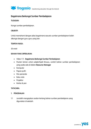 Bagaimana Berkongsi Sumber Pembelajaran
TUGASAN:
Kongsi sumber pembelajaran.
OBJEKTIF:
Untuk memahami dengan jelas bagaimana sesuatu sumber pembelajaran boleh
dikongsi dengan guru-guru yang lain.
TEMPOH MASA:
20 minit
BAHAN YANG DIPERLUKAN:


Video 1.11 - Bagaimana Berkongsi Sumber Pembelajaran



Pautan laman untuk subjek/topik khusus, contoh bahan sumber pembelajaran
yang sedia ada di dalam Resource Manager



Komputer



Papan putih



Pen penanda



Buku nota



Projektor



Kertas & pen

TATACARA:
1. PENGENALAN
1.1

Jurulatih mengajukan soalan tentang bahan sumber pembelajaran yang
digunakan di sekolah.

 