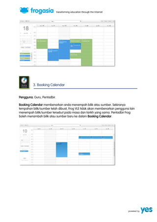 3. Booking Calendar 
Pengguna: Guru, Pentadbir. 
Booking Calendar membenarkan anda menempah bilik atau sumber. Sekiranya 
tempahan bilik/sumber telah dibuat, Frog VLE tidak akan membenarkan pengguna lain 
menempah bilik/sumber tersebut pada masa dan tarikh yang sama. Pentadbir Frog 
boleh menambah bilik atau sumber baru ke dalam Booking Calendar. 
 
