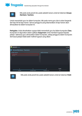 Klik pada anak panah biru pada sebelah kanan untuk ke halaman Groups 
Members: Teachers. 
Untuk menambah guru ke dalam kumpulan, klik pada nama guru dan ia akan bergerak 
dari lajur kiri ke lajur kanan. Semua pengguna yang disenaraikan di lajur kanan akan 
dimasukkan ke dalam kumpulan ini. 
Peringatan: Anda dinasihatkan supaya tidak menambah guru ke dalam kumpulan Class. 
Kumpulan ini digunakan dalam aplikasi Assignment untuk memberi tugasan kepada 
pelajar. Sekiranya guru dimasukkan dalam kumpulan, setiap pengguna dalam kumpulan 
(termasuk pelajar) tidak boleh melihat tugasan yang diberi. 
Klik pada anak panah biru pada sebelah kanan untuk ke halaman Finish 
 