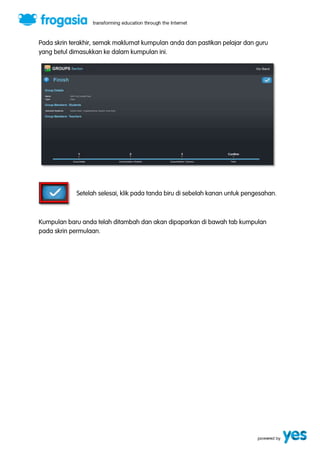 Pada skrin terakhir, semak maklumat kumpulan anda dan pastikan pelajar dan guru 
yang betul dimasukkan ke dalam kumpulan ini. 
Setelah selesai, klik pada tanda biru di sebelah kanan untuk pengesahan. 
Kumpulan baru anda telah ditambah dan akan dipaparkan di bawah tab kumpulan 
pada skrin permulaan. 
 