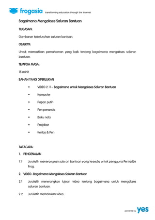 Bagaimana Mengakses Saluran Bantuan 
TUGASAN: 
Gambaran keseluruhan saluran bantuan. 
OBJEKTIF: 
Untuk memastikan pemahaman yang baik tentang bagaimana mengakses saluran 
bantuan. 
TEMPOH MASA: 
15 minit 
BAHAN YANG DIPERLUKAN 
“ VIDEO 2.11 ” Bagaimana untuk Mengakses Saluran Bantuan 
“ Komputer 
“ Papan putih 
“ Pen penanda 
“ Buku nota 
“ Projektor 
“ Kertas & Pen 
TATACARA: 
1. PENGENALAN 
1.1 Jurulatih menerangkan saluran bantuan yang tersedia untuk pengguna Pentadbir 
Frog. 
2. VIDEO- Bagaimana Mengakses Saluran Bantuan 
2.1 Jurulatih menerangkan tujuan video tentang bagaimana untuk mengakses 
saluran bantuan. 
2.2 Jurulatih memainkan video. 
 