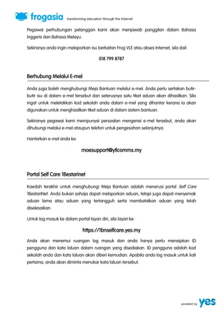 Pegawai perhubungan pelanggan kami akan menjawab panggilan dalam Bahasa 
Inggeris dan Bahasa Melayu. 
Sekiranya anda ingin melaporkan isu berkaitan Frog VLE atau akses Internet, sila dail: 
018 799 8787 
Berhubung Melalui E-mel 
Anda juga boleh menghubungi Meja Bantuan melalui e-mel. Anda perlu sertakan butir-butir 
isu di dalam e-mel tersebut dan seterusnya satu tiket aduan akan dihasilkan. Sila 
ingat untuk meletakkan kod sekolah anda dalam e-mel yang dihantar kerana ia akan 
digunakan untuk menghasilkan tiket aduan di dalam sistem bantuan. 
Sekiranya pegawai kami mempunyai persoalan mengenai e-mel tersebut, anda akan 
dihubungi melalui e-mel ataupun telefon untuk pengesahan selanjutnya. 
Hantarkan e-mel anda ke: 
moesupport@ytlcomms.my 
Portal Self Care 1Bestarinet 
Kaedah terakhir untuk menghubungi Meja Bantuan adalah menerusi portal Self Care 
1BestariNet. Anda bukan sahaja dapat melaporkan aduan, tetapi juga dapat menyemak 
aduan lama atau aduan yang tertangguh serta membatalkan aduan yang telah 
diselesaikan. 
Untuk log masuk ke dalam portal layan diri, sila layari ke: 
https://1bnselfcare.yes.my 
Anda akan menemui ruangan log masuk dan anda hanya perlu menaipkan ID 
pengguna dan kata laluan dalam ruangan yang disediakan. ID pengguna adalah kod 
sekolah anda dan kata laluan akan diberi kemudian. Apabila anda log masuk untuk kali 
pertama, anda akan diminta menukar kata laluan tersebut. 
 