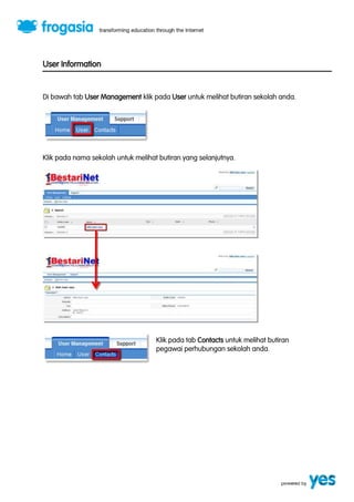 User Information 
Di bawah tab User Management klik pada User untuk melihat butiran sekolah anda. 
Klik pada nama sekolah untuk melihat butiran yang selanjutnya. 
Klik pada tab Contacts untuk melihat butiran 
pegawai perhubungan sekolah anda. 
 