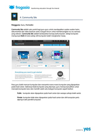 4. Community Site 
Pengguna: Guru, Pentadbir. 
Community Site adalah satu portal bagi guru-guru untuk mendapatkan soalan-soalan lazim, 
dokumentasi dan video bantuan serta ruangan forum untuk membincangkan isu-isu semasa 
yang relevan. Community Site adalah berdasarkan konsep berkumpulan. Setiap kumpulan 
mempunyai Wall di mana setiap ahli kumpulan boleh menghantar mesej. 
Para guru boleh mencari kumpulan dan menyertai mana-mana kumpulan yang dipaparkan 
pada hasil carian. Sekiranya tiada kumpulan yang dijumpai, guru mempunyai pilihan untuk 
mencipta kumpulan baru dan memilih salah satu kategori kumpulan seperti berikut: 
Public: kumpulan akan dipaparkan pada hasil carian dan sesiapa sahaja boleh sertai. 
Private: kumpulan tidak akan dipaparkan pada hasil carian dan ahli kumpulan perlu 
dijemput oleh pemilik kumpulan 
 