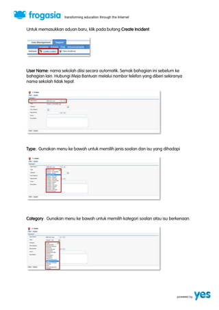 Untuk memasukkan aduan baru, klik pada butang Create Incident. 
User Name: nama sekolah diisi secara automatik. Semak bahagian ini sebelum ke 
bahagian lain. Hubungi Meja Bantuan melalui nombor telefon yang diberi sekiranya 
nama sekolah tidak tepat. 
Type: Gunakan menu ke bawah untuk memilih jenis soalan dan isu yang dihadapi 
Category: Gunakan menu ke bawah untuk memilih kategori soalan atau isu berkenaan. 
 