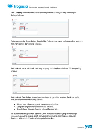 Sub Category: menu ke bawah mempunyai pilihan sub kategori bagi sesetengah 
kategori utama. 
Taipkan nama ke dalam kotak Reported By. Satu senarai menu ke bawah akan terpapar. 
Pilih nama anda dari senarai tersebut. 
Dalam kotak Issue, taip tajuk kecil bagi isu yang anda hadapi misalnya, Tidak dapat log 
masuk. 
Dalam kotak Description, masukkan deskripsi mengenai isu tersebut. Deskripsi anda 
harus mempunyai butiran yang berikut: 
 ID dan kata laluan pengguna yang menghadapi isu. 
 Langkah-langkah mereplikasikan isu tersebut. 
 Jenis Pelayar (Google Chrome, Internet Explorer etc.) 
Ini akan membantu pasukan bantuan untuk menyelesaikan isu yang anda hadapi 
dengan masa yang singkat. Lebih banyak informasi yang diberi kepada pasukan 
bantuan, lebih mudah isu tersebut dapat diselesaikan. 
 